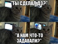 "ты сделал дз?" "а нам что-то задавали?"