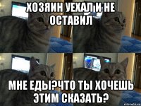 хозяин уехал и не оставил мне еды?что ты хочешь этим сказать?