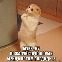  мурр...ну пожалуйста,покорми меня,а потом погдадь :3