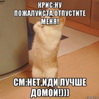 крис:ну пожалуйста,отпустите меня! см:нет,иди лучше домой!)))