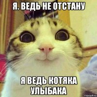 я. ведь не отстану я ведь котяка улыбака