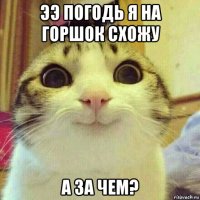 ээ погодь я на горшок схожу а за чем?