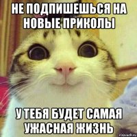 не подпишешься на новые приколы у тебя будет самая ужасная жизнь