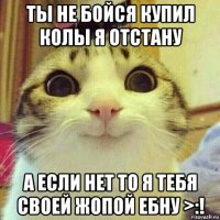 ты не бойся купил колы я отстану а если нет то я тебя своей жопой ебну >:!