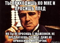 ты приходишь ко мне и просишь плед но ты не просишь с уважением, не предлагаешь дружбу, даже не приносишь мне тортик.