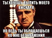 ты хочешь выпить моего вискаря но ведь ты обращаешься ко мне без уважения