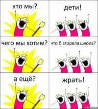 кто мы? дети! чего мы хотим? что б згорела школа? а ещё? жрать!