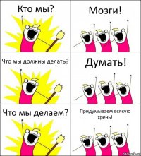 Кто мы? Мозги! Что мы должны делать? Думать! Что мы делаем? Придумываем всякую хрень!