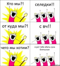 Кто мы?! селедки!! от куда мы?! с вч!! чего мы хотим? в рот тебя ебать сука блятьская