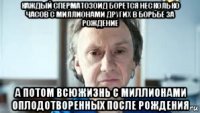 каждый сперматозоид борется несколько часов с миллионами других в борьбе за рождение а потом всюжизнь с миллионами оплодотворенных после рождения