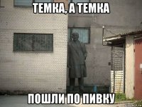 темка, а темка пошли по пивку