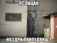 пс пацан ноздри припудриш?