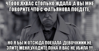 чтооо,яхвас столько ждала ,а вы мне говорите что с фатьянова поедете, но я бы и отсюда поехала ,девочкиии,не злите меня,уходите пока я вас не убила !!!