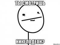 ты смотришь никелодеон?