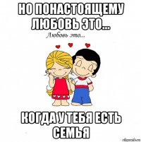 но понастоящему любовь это... когда у тебя есть семья