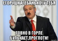 егорушка! ебанько! у тебя говно в горле булькает,проглоти!