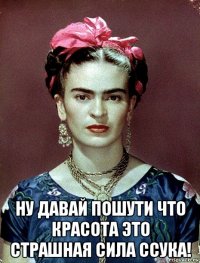  ну давай пошути что красота это страшная сила ссука!