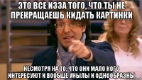 это все изза того, что ты не прекращаешь кидать картинки несмотря на то, что они мало кого интересуют и вообще унылы и однообразны