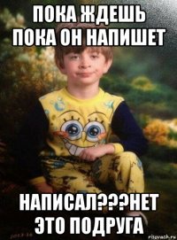 пока ждешь пока он напишет написал???нет это подруга