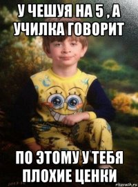 у чешуя на 5 , а училка говорит по этому у тебя плохие ценки