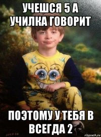 учешся 5 а училка говорит поэтому у тебя в всегда 2