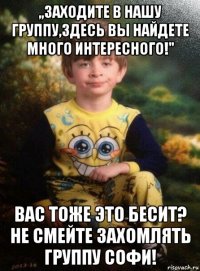 ,,заходите в нашу группу,здесь вы найдете много интересного!" вас тоже это бесит? не смейте захомлять группу софи!