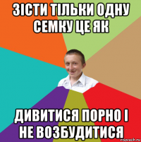 зісти тільки одну семку це як дивитися порно і не возбудитися