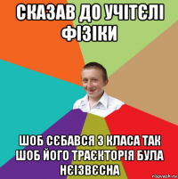 сказав до учітєлі фізіки шоб сєбався з класа так шоб його траєкторія була нєізвєсна