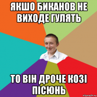 якшо биканов не виходе гулять то він дроче козі пісюнь