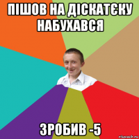 пішов на діскатєку набухався зробив -5