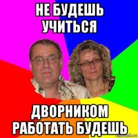 не будешь учиться дворником работать будешь