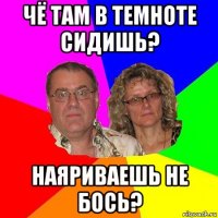 чё там в темноте сидишь? наяриваешь не бось?