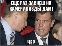 еще раз заснеш на камеру пизды дам! че?