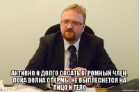  активно и долго сосать огромный член, пока волна спермы не выплеснется на лицо и тело