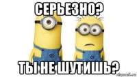 серьезно? ты не шутишь?