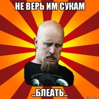 не верь им сукам ..блеать..