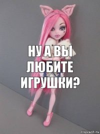 Ну а вы любите игрушки?