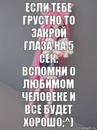 если тебе грустно то закрой глаза на 5 сек. вспомни о любимом человеке и все будет хорошо;^)