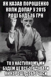 як казав порошенко коли долар у 2015 році буде 16 грн то у наступному ми будем це все згадувати як хороші,добрі часи