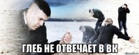  глеб не отвечает в вк