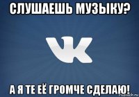 слушаешь музыку? а я те её громче сделаю!