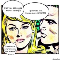 Лол ты с вагиной а значит тупая)0) Приготовь мне борща,дырка)))))))))00) Хм,ебануть ему топором или ножом?