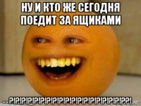 ну и кто же сегодня поедит за ящиками ?!?!?!?!?!?!?!?!?!?!?!?!?!?!?!?!?!?!??!