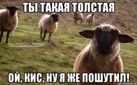 ты такая толстая ой, кис, ну я же пошутил!