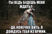 -ты ведь будешь меня ждать? -да, конечно, вить, я дождусь тебя из армии.