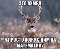 это ахмед я просто хожу с ним на математику