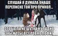 слушай я думала онаше переписке той про прикол... это была не шутка ну ладно забей тебе всё ровно пофиг