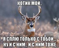 котик мой.. я сплю только с тобой... ну и с ним.. и с ним тоже