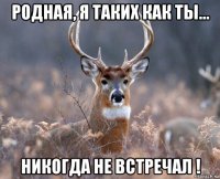 родная, я таких как ты... никогда не встречал !