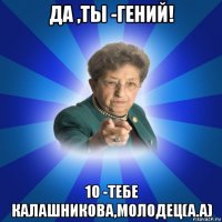 да ,ты -гений! 10 -тебе калашникова,молодец(а.а)